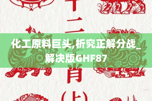 化工原料巨头,析究正解分战_解决版GHF87