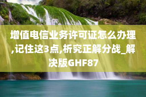 增值电信业务许可证怎么办理,记住这3点,析究正解分战_解决版GHF87