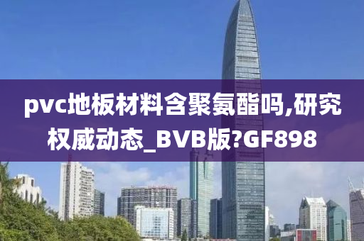 pvc地板材料含聚氨酯吗,研究权威动态_BVB版?GF898