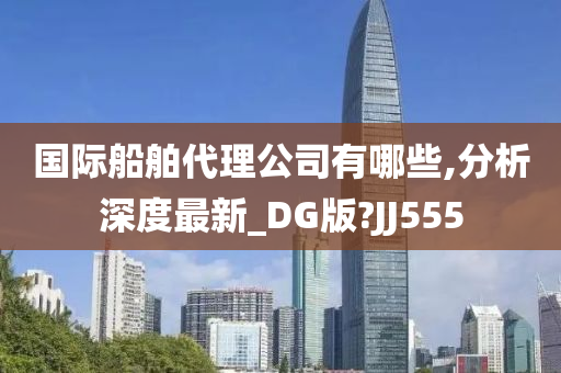 国际船舶代理公司有哪些,分析深度最新_DG版?JJ555