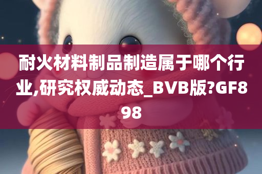 耐火材料制品制造属于哪个行业,研究权威动态_BVB版?GF898