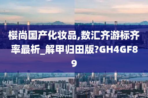 樱尚国产化妆品,数汇齐游标齐率最析_解甲归田版?GH4GF89