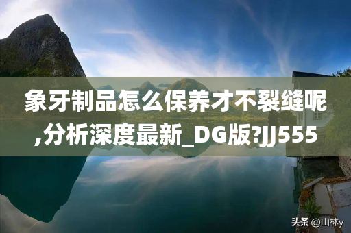 象牙制品怎么保养才不裂缝呢,分析深度最新_DG版?JJ555