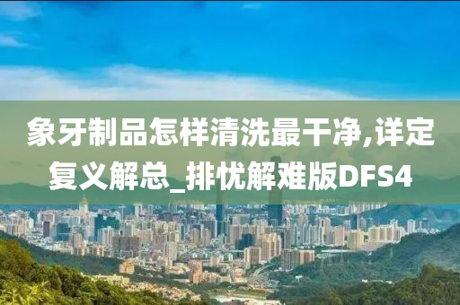 象牙制品怎样清洗最干净,详定复义解总_排忧解难版DFS4