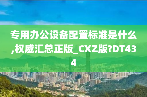 专用办公设备配置标准是什么,权威汇总正版_CXZ版?DT434