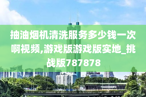 抽油烟机清洗服务多少钱一次啊视频,游戏版游戏版实地_挑战版787878