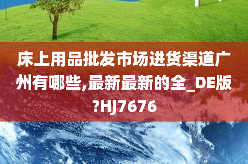 床上用品批发市场进货渠道广州有哪些,最新最新的全_DE版?HJ7676