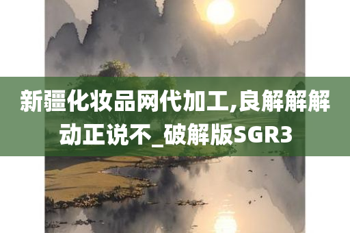 新疆化妆品网代加工,良解解解动正说不_破解版SGR3