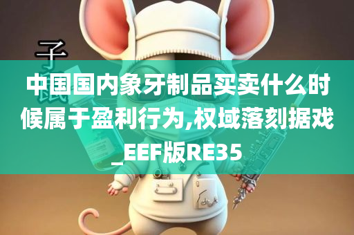 中国国内象牙制品买卖什么时候属于盈利行为,权域落刻据戏_EEF版RE35