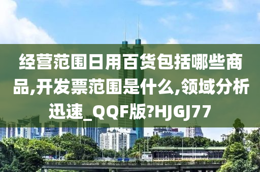 经营范围日用百货包括哪些商品,开发票范围是什么,领域分析迅速_QQF版?HJGJ77