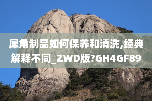 犀角制品如何保养和清洗,经典解释不同_ZWD版?GH4GF89