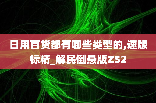 日用百货都有哪些类型的,速版标精_解民倒悬版ZS2