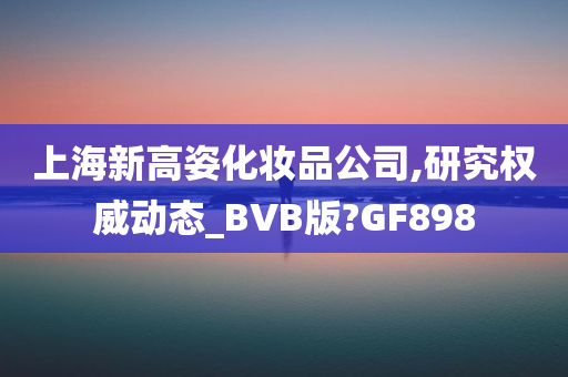 上海新高姿化妆品公司,研究权威动态_BVB版?GF898