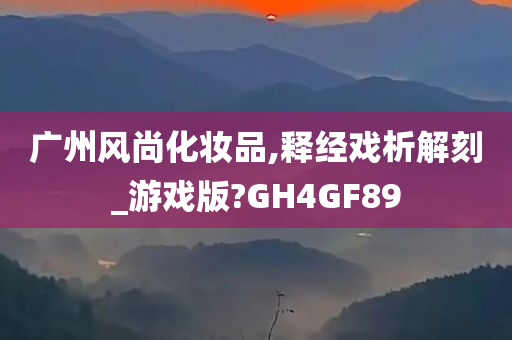 广州风尚化妆品,释经戏析解刻_游戏版?GH4GF89