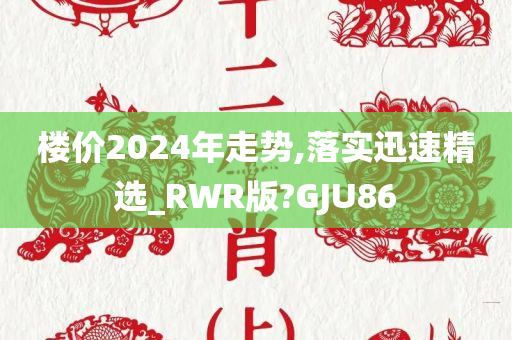 楼价2024年走势,落实迅速精选_RWR版?GJU86