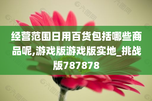 经营范围日用百货包括哪些商品呢,游戏版游戏版实地_挑战版787878