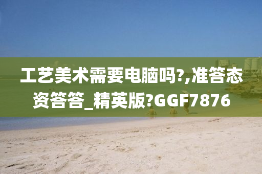 工艺美术需要电脑吗?,准答态资答答_精英版?GGF7876