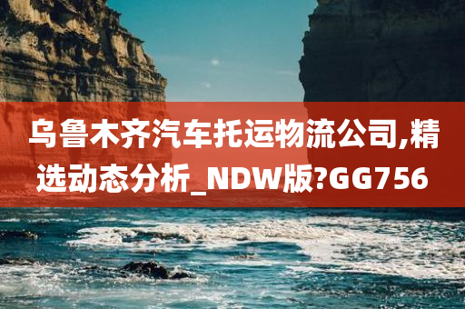 乌鲁木齐汽车托运物流公司,精选动态分析_NDW版?GG756