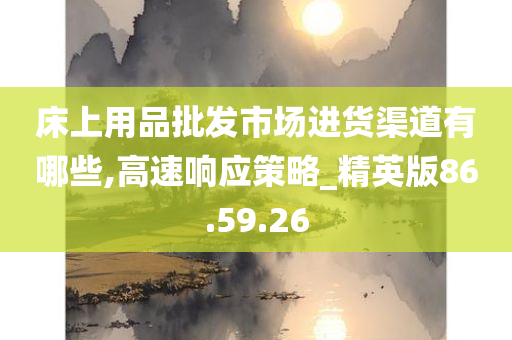 床上用品批发市场进货渠道有哪些,高速响应策略_精英版86.59.26