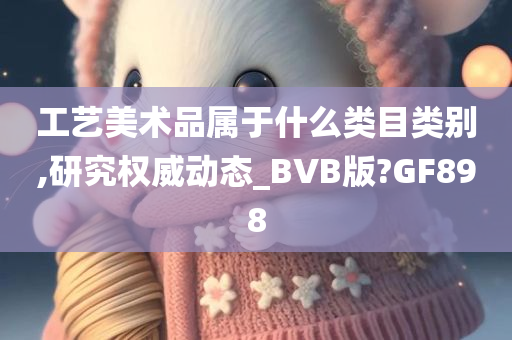 工艺美术品属于什么类目类别,研究权威动态_BVB版?GF898