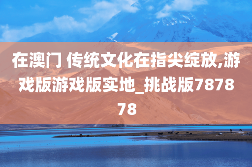 在澳门 传统文化在指尖绽放,游戏版游戏版实地_挑战版787878