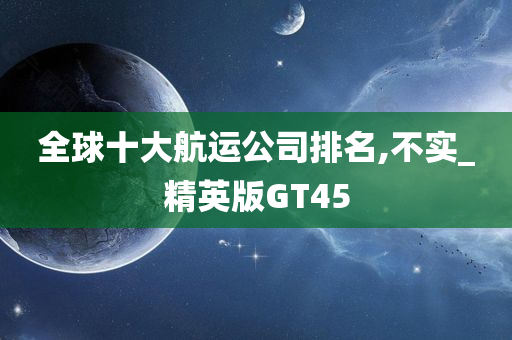 全球十大航运公司排名,不实_精英版GT45