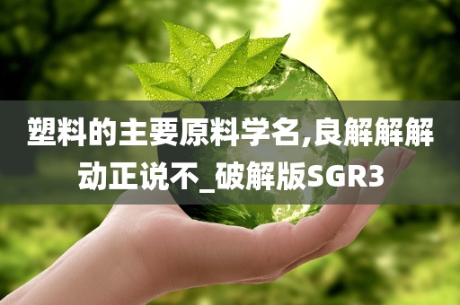 塑料的主要原料学名,良解解解动正说不_破解版SGR3