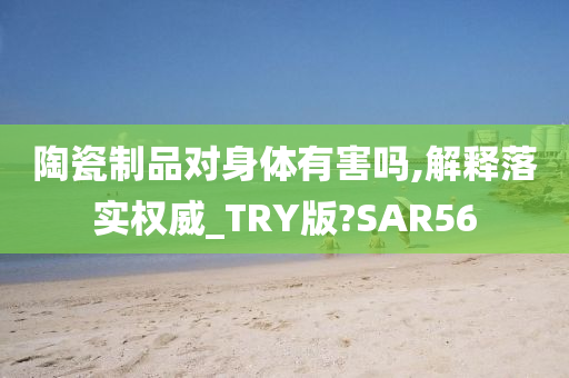 陶瓷制品对身体有害吗,解释落实权威_TRY版?SAR56