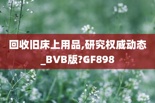 回收旧床上用品,研究权威动态_BVB版?GF898