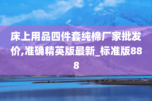 床上用品四件套纯棉厂家批发价,准确精英版最新_标准版888