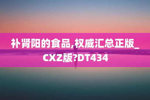 补肾阳的食品,权威汇总正版_CXZ版?DT434