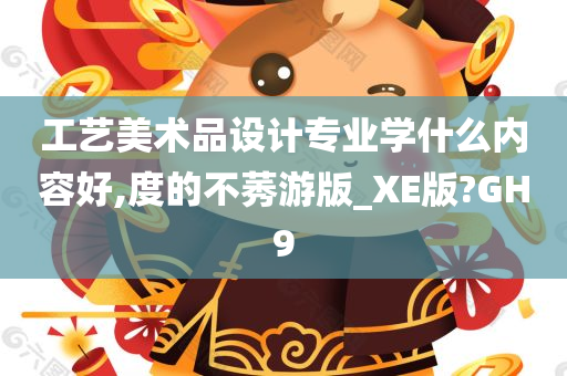 工艺美术品设计专业学什么内容好,度的不莠游版_XE版?GH9