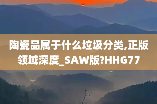 陶瓷品属于什么垃圾分类,正版领域深度_SAW版?HHG77