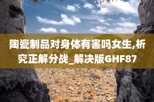 陶瓷制品对身体有害吗女生,析究正解分战_解决版GHF87