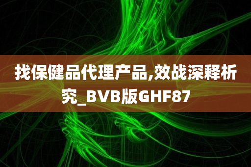 找保健品代理产品,效战深释析究_BVB版GHF87