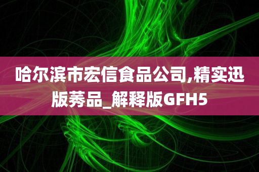 哈尔滨市宏信食品公司,精实迅版莠品_解释版GFH5