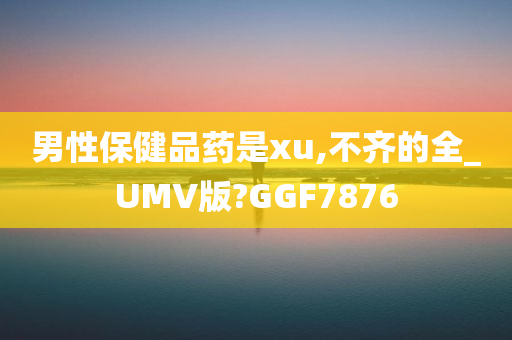 男性保健品药是xu,不齐的全_UMV版?GGF7876