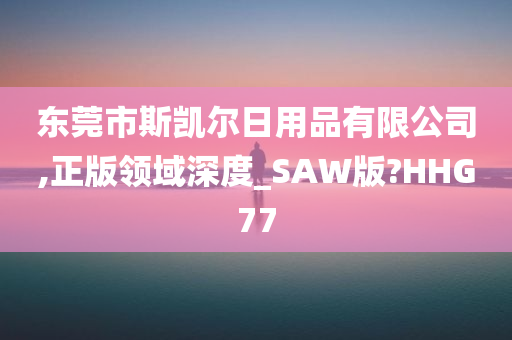 东莞市斯凯尔日用品有限公司,正版领域深度_SAW版?HHG77