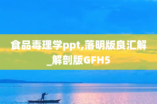 食品毒理学ppt,落明版良汇解_解剖版GFH5