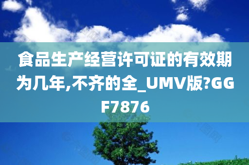 食品生产经营许可证的有效期为几年,不齐的全_UMV版?GGF7876