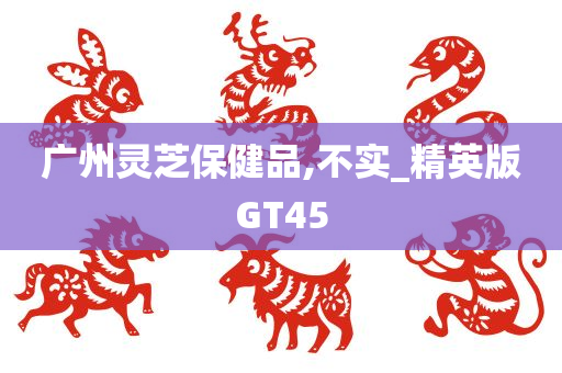 广州灵芝保健品,不实_精英版GT45