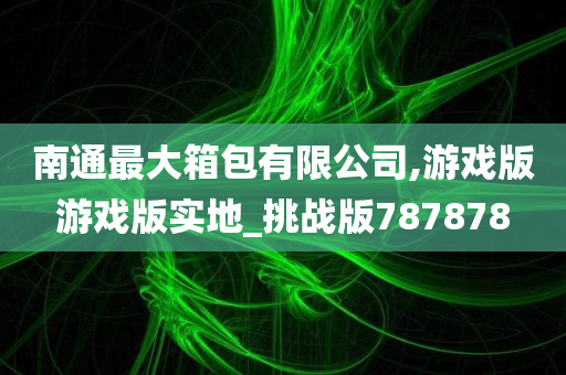 南通最大箱包有限公司,游戏版游戏版实地_挑战版787878