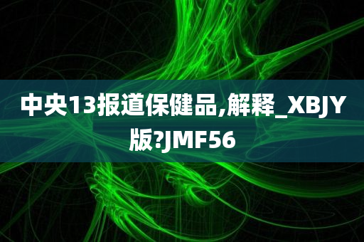 中央13报道保健品,解释_XBJY版?JMF56