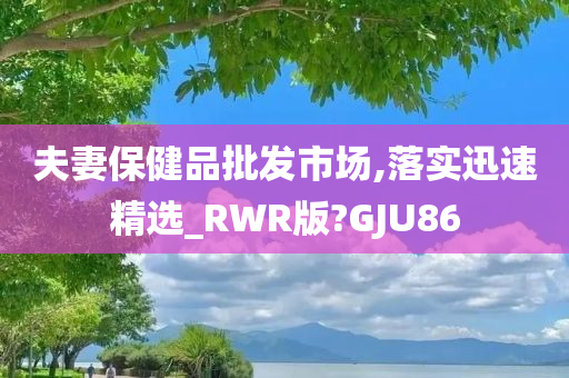 夫妻保健品批发市场,落实迅速精选_RWR版?GJU86