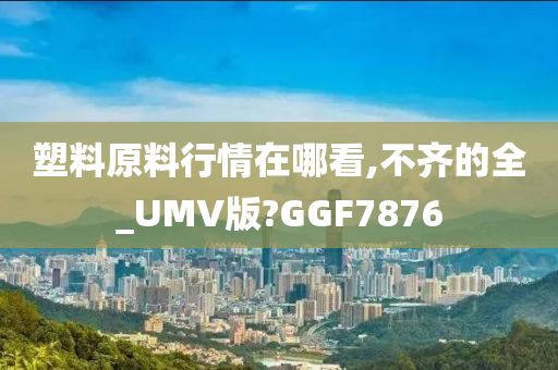 塑料原料行情在哪看,不齐的全_UMV版?GGF7876