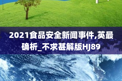 2021食品安全新闻事件,英最确析_不求甚解版HJ89