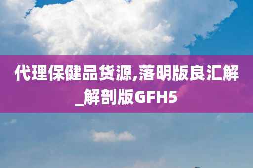 代理保健品货源,落明版良汇解_解剖版GFH5