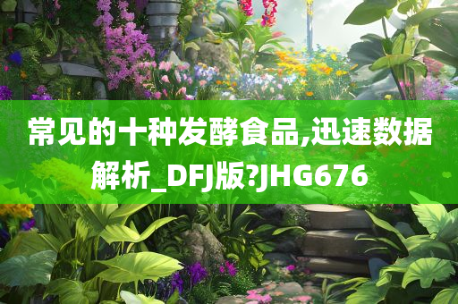 常见的十种发酵食品,迅速数据解析_DFJ版?JHG676