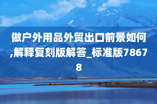 做户外用品外贸出口前景如何,解释复刻版解答_标准版78678