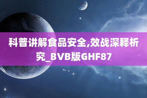 科普讲解食品安全,效战深释析究_BVB版GHF87